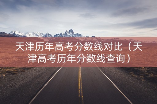 天津历年高考分数线对比（天津高考历年分数线查询）