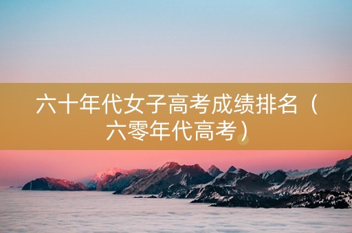 六十年代女子高考成绩排名（六零年代高考）