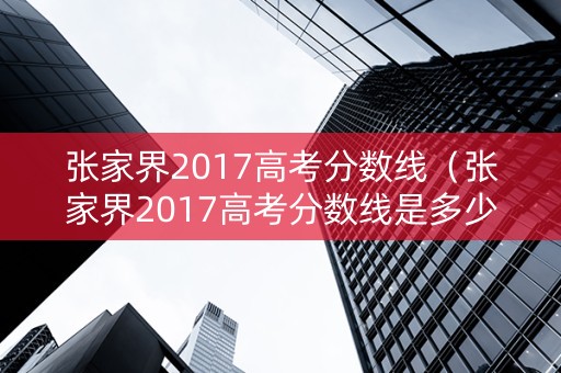张家界2017高考分数线（张家界2017高考分数线是多少）