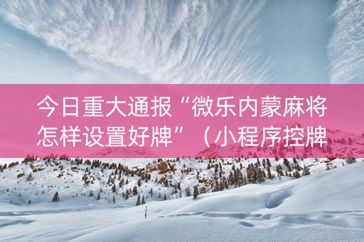 今日重大通报“微乐内蒙麻将怎样设置好牌”（小程序控牌器)