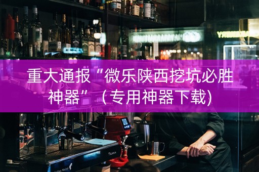 重大通报“微乐陕西挖坑必胜神器”（专用神器下载)