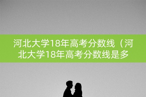 河北大学18年高考分数线（河北大学18年高考分数线是多少）