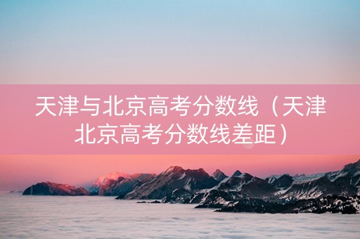 天津与北京高考分数线（天津北京高考分数线差距）