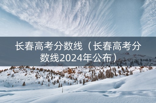 长春高考分数线（长春高考分数线2024年公布）