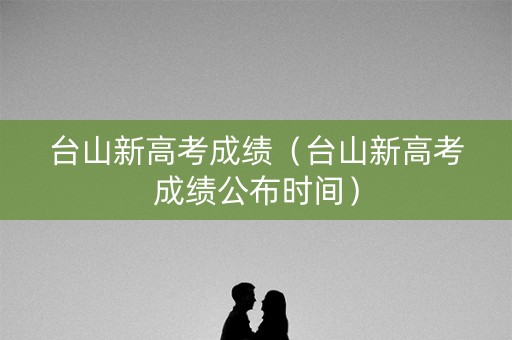 台山新高考成绩（台山新高考成绩公布时间）