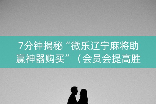7分钟揭秘“微乐辽宁麻将助赢神器购买”（会员会提高胜率吗)