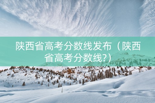 陕西省高考分数线发布（陕西省高考分数线?）