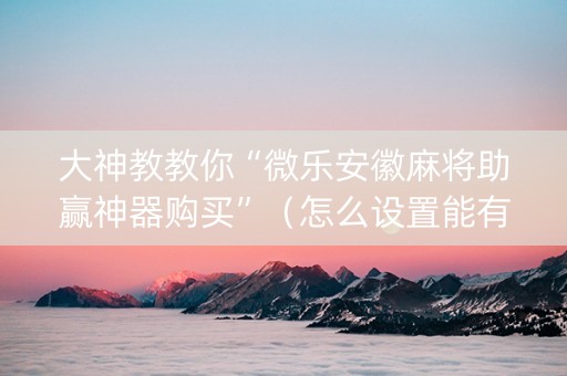 大神教教你“微乐安徽麻将助赢神器购买”（怎么设置能有好牌)