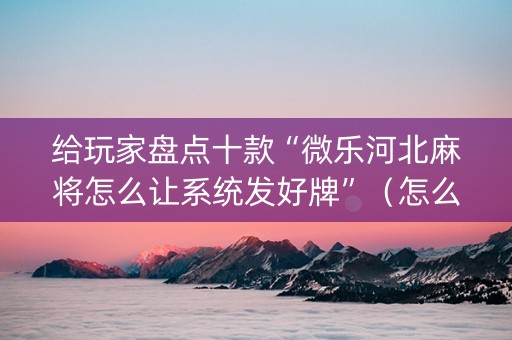 给玩家盘点十款“微乐河北麻将怎么让系统发好牌”（怎么设置能有好牌)