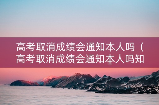 高考取消成绩会通知本人吗（高考取消成绩会通知本人吗知乎）