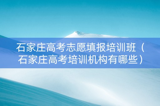 石家庄高考志愿填报培训班（石家庄高考培训机构有哪些）
