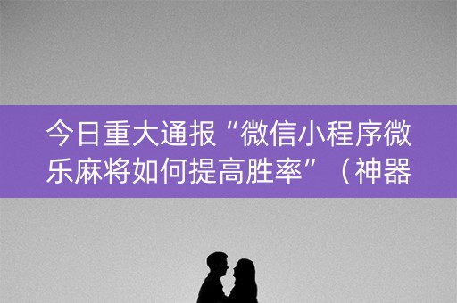 今日重大通报“微信小程序微乐麻将如何提高胜率”（神器通用版)
