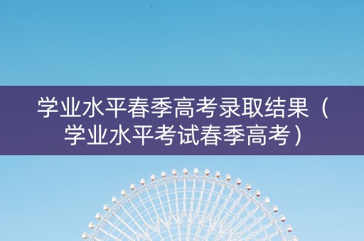 学业水平春季高考录取结果（学业水平考试春季高考）