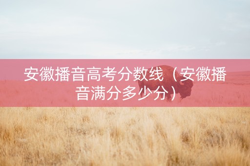 安徽播音高考分数线（安徽播音满分多少分）