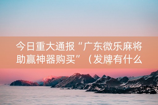 今日重大通报“广东微乐麻将助赢神器购买”（发牌有什么规律吗)