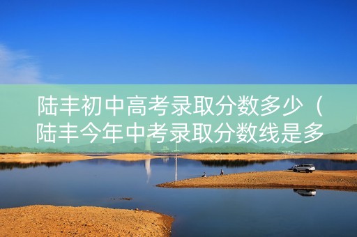 陆丰初中高考录取分数多少（陆丰今年中考录取分数线是多少）