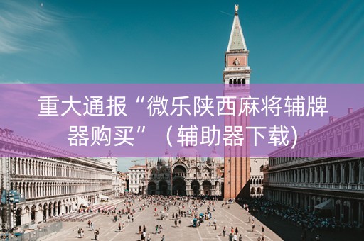 重大通报“微乐陕西麻将辅牌器购买”（辅助器下载)