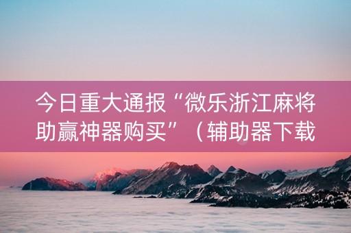 今日重大通报“微乐浙江麻将助赢神器购买”（辅助器下载)