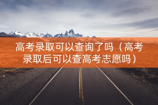 高考录取可以查询了吗（高考录取后可以查高考志愿吗）