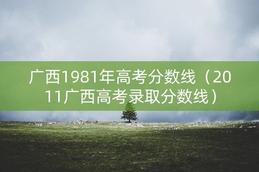广西1981年高考分数线（2011广西高考录取分数线）
