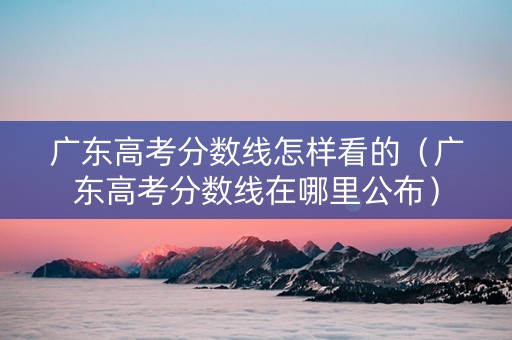 广东高考分数线怎样看的（广东高考分数线在哪里公布）