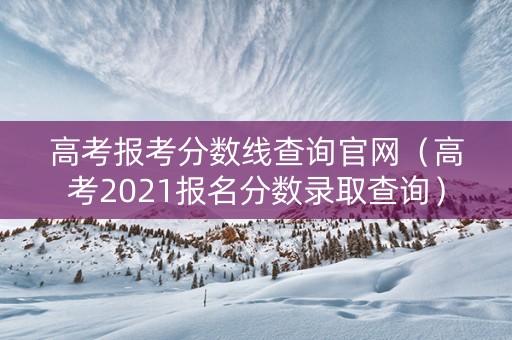 高考报考分数线查询官网（高考2021报名分数录取查询）