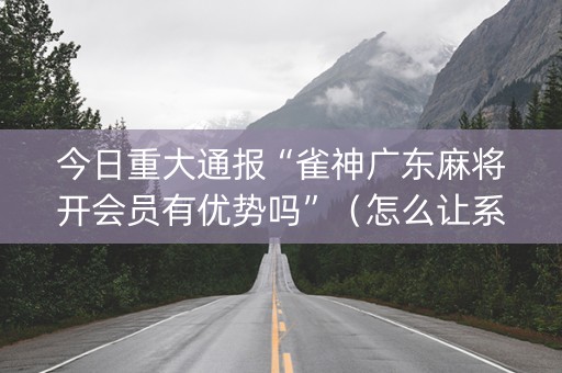 今日重大通报“雀神广东麻将开会员有优势吗”（怎么让系统给你发好牌)