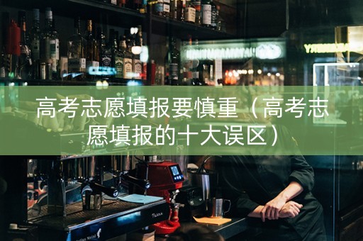 高考志愿填报要慎重（高考志愿填报的十大误区）
