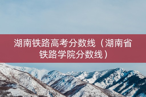 湖南铁路高考分数线（湖南省铁路学院分数线）