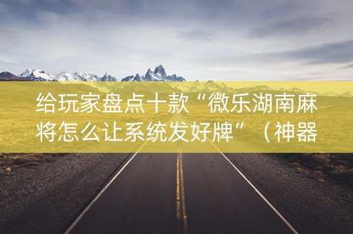 给玩家盘点十款“微乐湖南麻将怎么让系统发好牌”（神器最新免费)