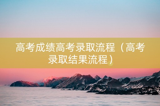 高考成绩高考录取流程（高考录取结果流程）