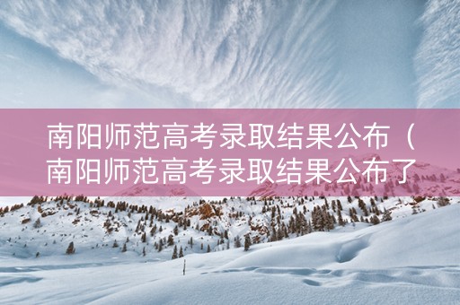 南阳师范高考录取结果公布（南阳师范高考录取结果公布了吗）