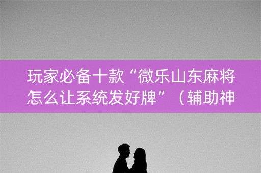 玩家必备十款“微乐山东麻将怎么让系统发好牌”（辅助神器免费)