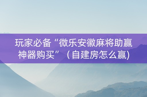 玩家必备“微乐安徽麻将助赢神器购买”（自建房怎么赢)