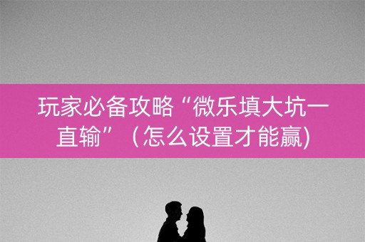 玩家必备攻略“微乐填大坑一直输”（怎么设置才能赢)