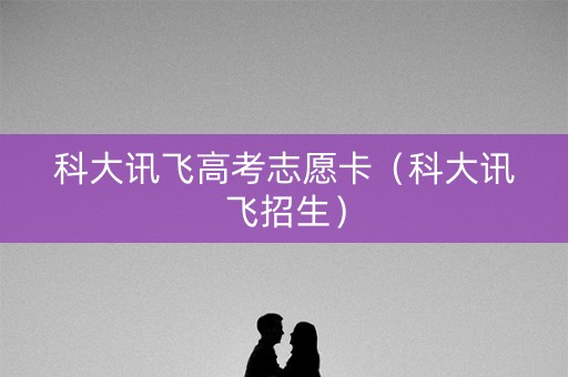 科大讯飞高考志愿卡（科大讯飞招生）
