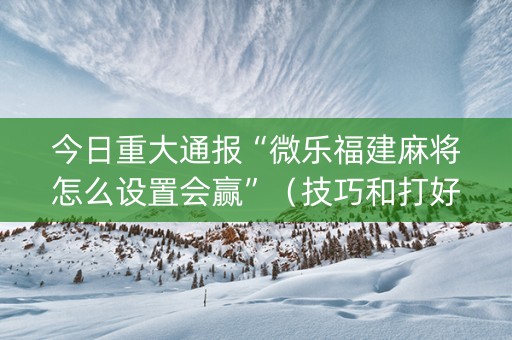 今日重大通报“微乐福建麻将怎么设置会赢”（技巧和打好牌方法)