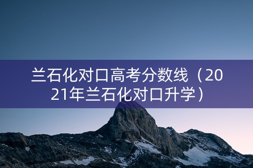兰石化对口高考分数线（2021年兰石化对口升学）