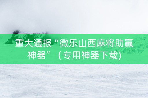重大通报“微乐山西麻将助赢神器”（专用神器下载)