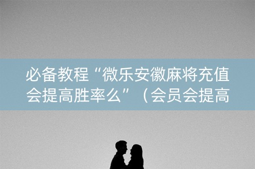 必备教程“微乐安徽麻将充值会提高胜率么”（会员会提高胜率吗)