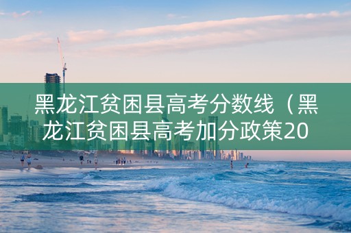 黑龙江贫困县高考分数线（黑龙江贫困县高考加分政策2021）
