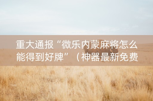 重大通报“微乐内蒙麻将怎么能得到好牌”（神器最新免费)