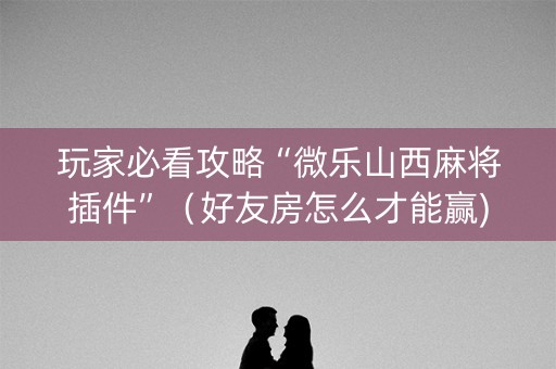 玩家必看攻略“微乐山西麻将插件”（好友房怎么才能赢)
