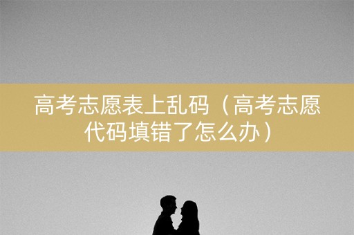 高考志愿表上乱码（高考志愿代码填错了怎么办）
