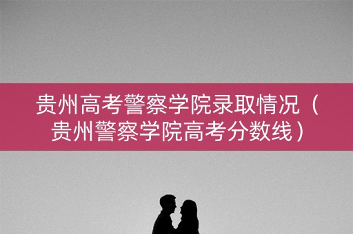 贵州高考警察学院录取情况（贵州警察学院高考分数线）