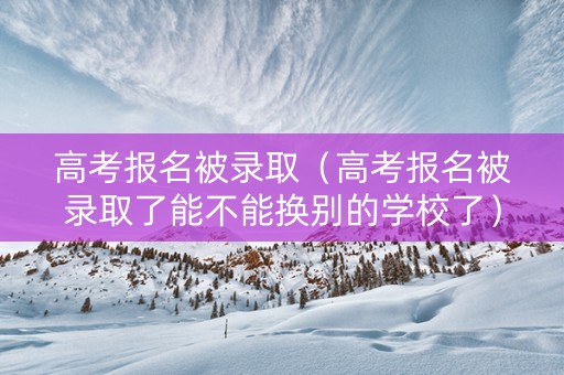 高考报名被录取（高考报名被录取了能不能换别的学校了）