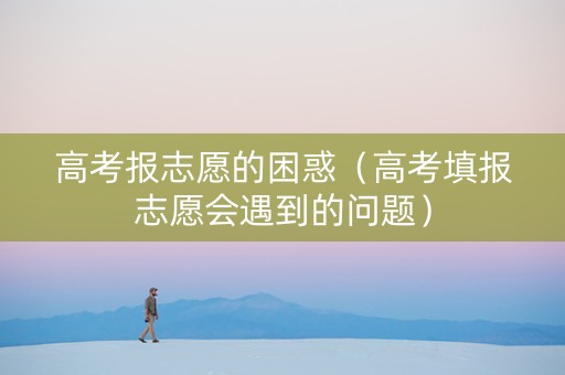 高考报志愿的困惑（高考填报志愿会遇到的问题）