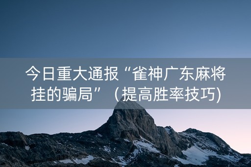 今日重大通报“雀神广东麻将挂的骗局”（提高胜率技巧)