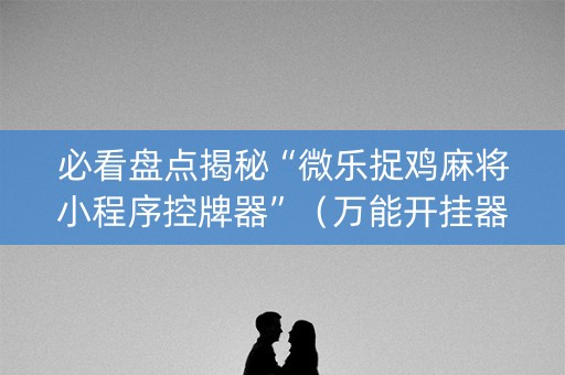 必看盘点揭秘“微乐捉鸡麻将小程序控牌器”（万能开挂器)