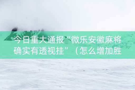 今日重大通报“微乐安徽麻将确实有透视挂”（怎么增加胜率)
